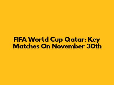 FIFA World Cup Qatar: Key Matches On November 30th