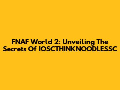 FNAF World 2: Unveiling The Secrets Of IOSCTHINKNOODLESSC