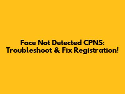 Face Not Detected CPNS: Troubleshoot & Fix Registration!