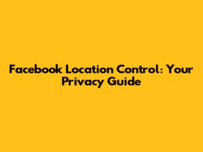 Facebook Location Control: Your Privacy Guide