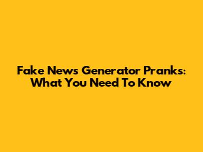 Fake News Generator Pranks: What You Need To Know