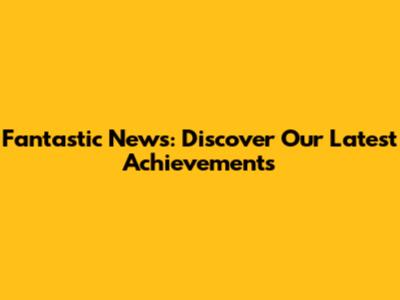 Fantastic News: Discover Our Latest Achievements