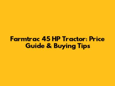 Farmtrac 45 HP Tractor: Price Guide & Buying Tips