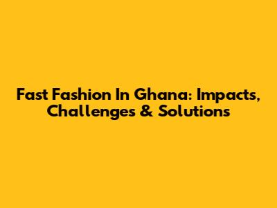 Fast Fashion In Ghana: Impacts, Challenges & Solutions