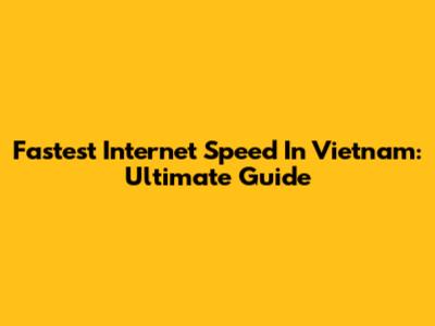 Fastest Internet Speed In Vietnam: Ultimate Guide