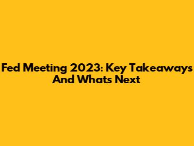 Fed Meeting 2023: Key Takeaways And What's Next