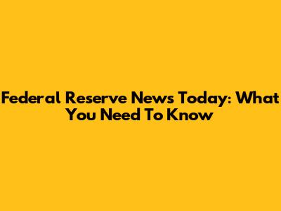 Federal Reserve News Today: What You Need To Know