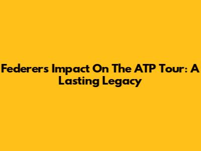 Federer's Impact On The ATP Tour: A Lasting Legacy