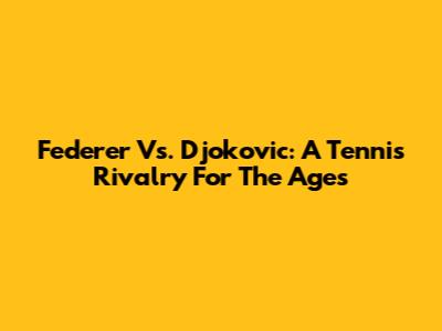 Federer Vs. Djokovic: A Tennis Rivalry For The Ages