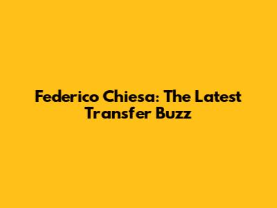 Federico Chiesa: The Latest Transfer Buzz