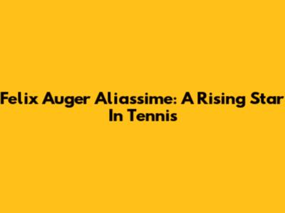 Felix Auger Aliassime: A Rising Star In Tennis