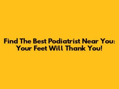 Find The Best Podiatrist Near You: Your Feet Will Thank You!