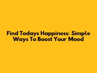 Find Today's Happiness: Simple Ways To Boost Your Mood