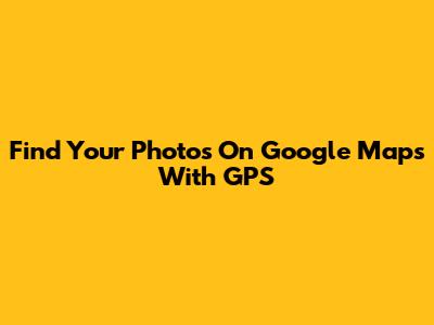 Find Your Photos On Google Maps With GPS