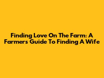Finding Love On The Farm: A Farmer's Guide To Finding A Wife
