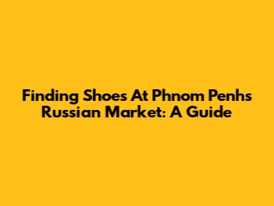 Finding Shoes At Phnom Penh's Russian Market: A Guide
