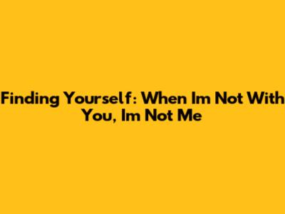Finding Yourself: When I'm Not With You, I'm Not Me