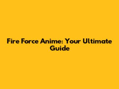 Fire Force Anime: Your Ultimate Guide