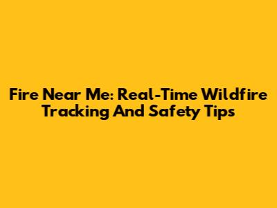 Fire Near Me: Real-Time Wildfire Tracking And Safety Tips
