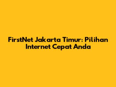 FirstNet Jakarta Timur: Pilihan Internet Cepat Anda