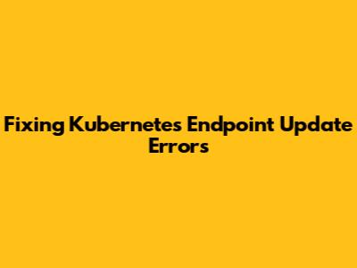 Fixing Kubernetes Endpoint Update Errors