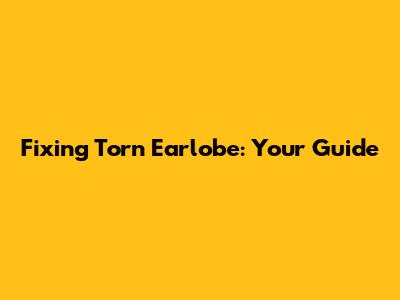 Fixing Torn Earlobe: Your Guide