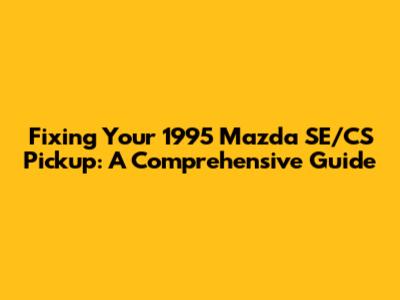 Fixing Your 1995 Mazda SE/CS Pickup: A Comprehensive Guide