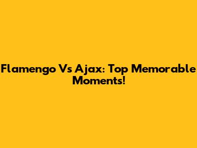Flamengo Vs Ajax: Top Memorable Moments!