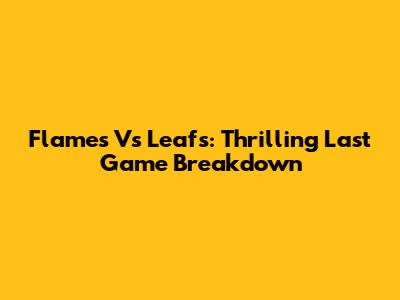 Flames Vs Leafs: Thrilling Last Game Breakdown