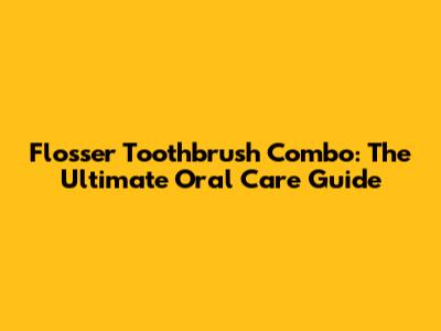 Flosser Toothbrush Combo: The Ultimate Oral Care Guide