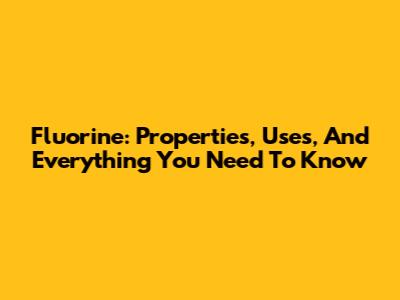 Fluorine: Properties, Uses, And Everything You Need To Know