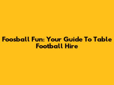 Foosball Fun: Your Guide To Table Football Hire