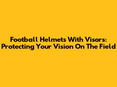 Football Helmets With Visors: Protecting Your Vision On The Field