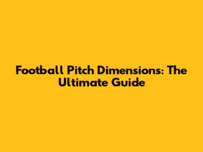 Football Pitch Dimensions: The Ultimate Guide