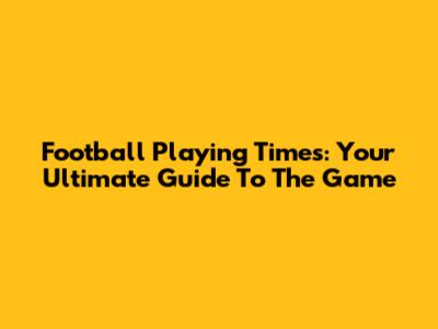 Football Playing Times: Your Ultimate Guide To The Game
