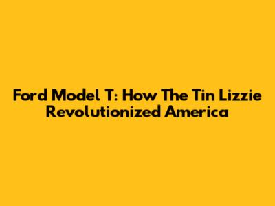 Ford Model T: How The Tin Lizzie Revolutionized America