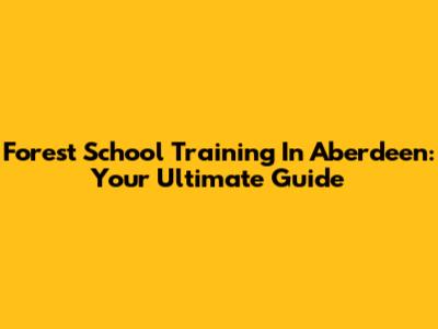 Forest School Training In Aberdeen: Your Ultimate Guide