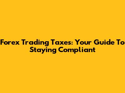 Forex Trading Taxes: Your Guide To Staying Compliant