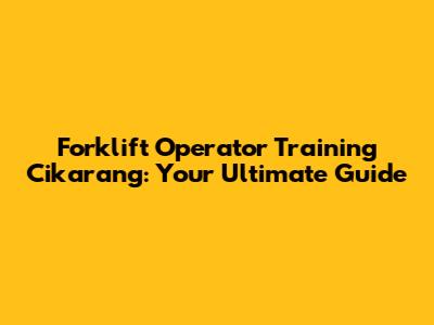 Forklift Operator Training Cikarang: Your Ultimate Guide