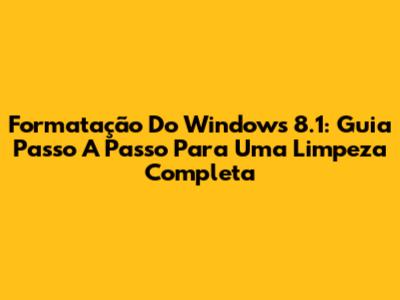 Formatação Do Windows 8.1: Guia Passo A Passo Para Uma Limpeza Completa
