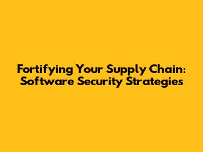 Fortifying Your Supply Chain: Software Security Strategies