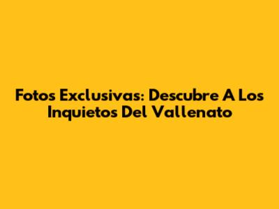 Fotos Exclusivas: Descubre A Los Inquietos Del Vallenato
