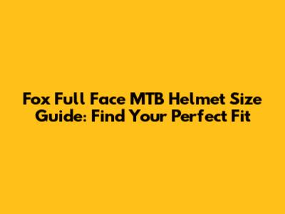 Fox Full Face MTB Helmet Size Guide: Find Your Perfect Fit