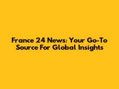 France 24 News: Your Go-To Source For Global Insights