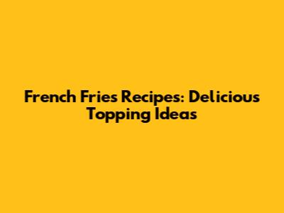 French Fries Recipes: Delicious Topping Ideas