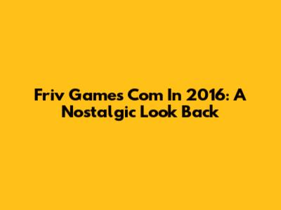 Friv Games Com In 2016: A Nostalgic Look Back