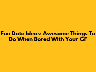 Fun Date Ideas: Awesome Things To Do When Bored With Your GF