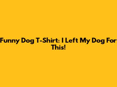Funny Dog T-Shirt: I Left My Dog For This!