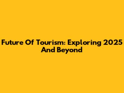 Future Of Tourism: Exploring 2025 And Beyond