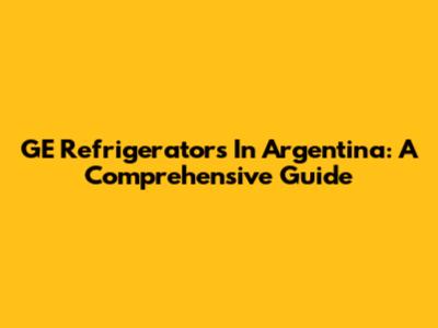 GE Refrigerators In Argentina: A Comprehensive Guide